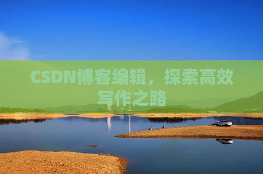 CSDN博客编辑,探索高效写作之路 CSDN博客编辑,探索高效写作之路